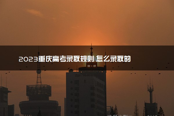 2023重庆高考录取规则 怎么录取的