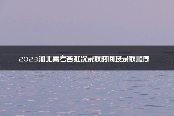 2023河北高考各批次录取时间及录取顺序 结果什么时候公布