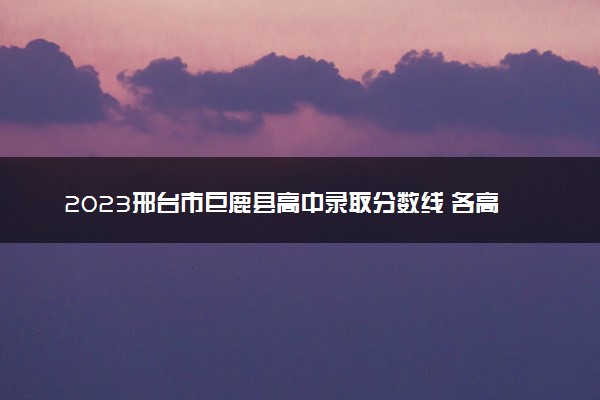 2023邢台市巨鹿县高中录取分数线 各高中多少分能上