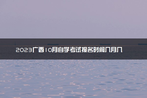 2023广西10月自学考试报名时间几月几号 什么时候截止