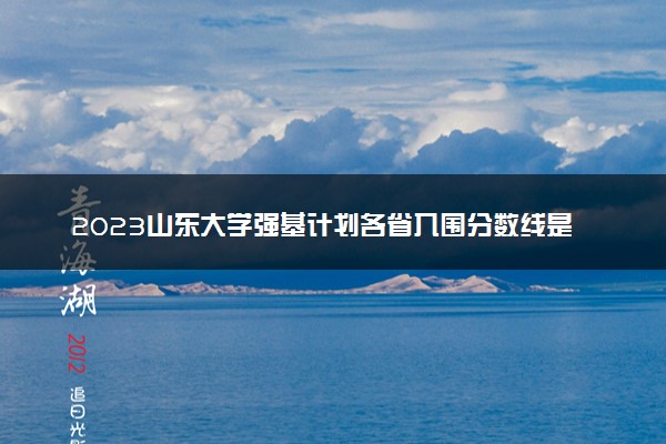 2023山东大学强基计划各省入围分数线是多少