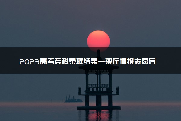 2023高考专科录取结果一般在填报志愿后几天能出来