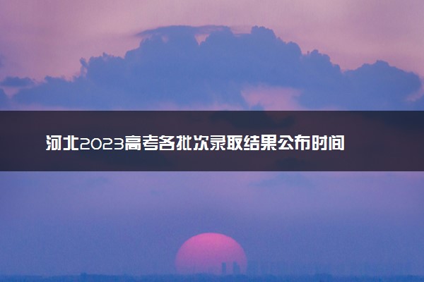 河北2023高考各批次录取结果公布时间 什么时候知道录取结果