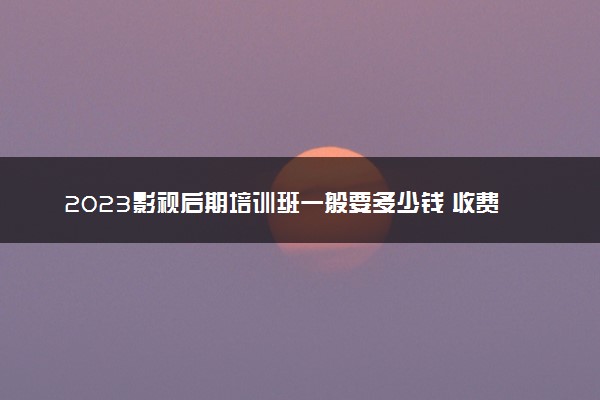 2023影视后期培训班一般要多少钱 收费贵不贵