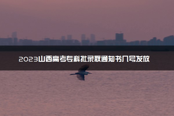 2023山西高考专科批录取通知书几号发放 什么时候能收到