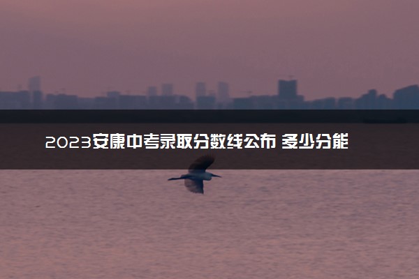 2023安康中考录取分数线公布 多少分能上高中