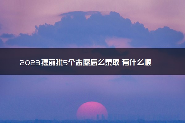 2023提前批5个志愿怎么录取 有什么顺序