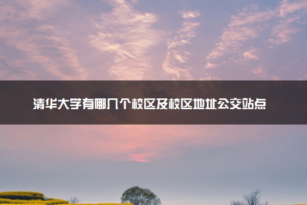 清华大学有哪几个校区及校区地址公交站点 分别都在哪里