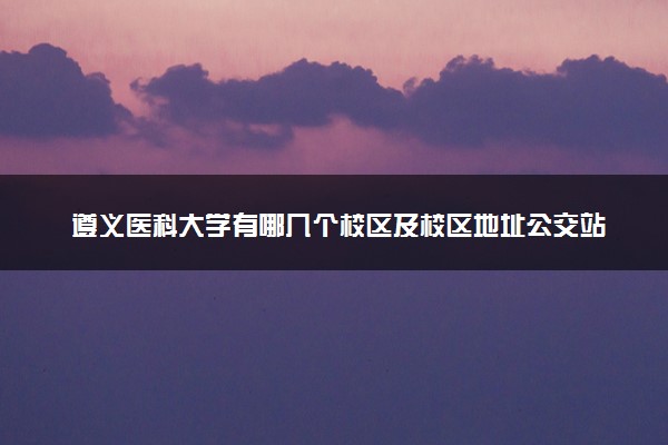 遵义医科大学有哪几个校区及校区地址公交站点 分别都在哪里