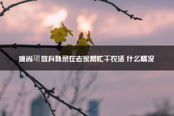 唐尚珺放弃补录在老家帮忙干农活 什么情况