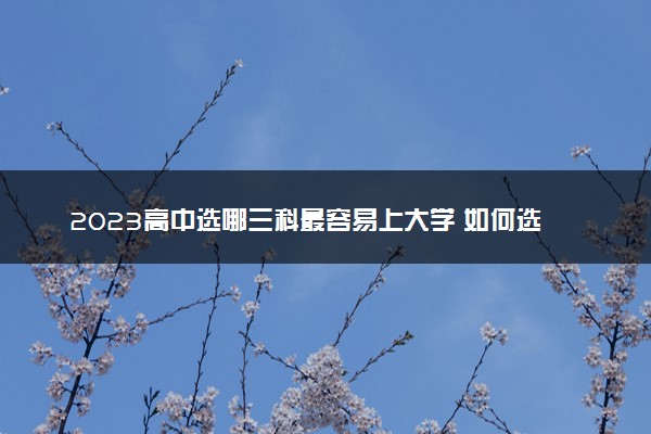 2023高中选哪三科最容易上大学 如何选科