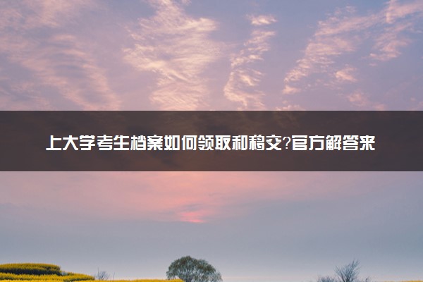 上大学考生档案如何领取和移交？官方解答来了！