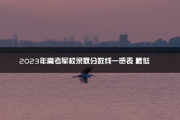 2023年高考军校录取分数线一览表 最低分数线是多少