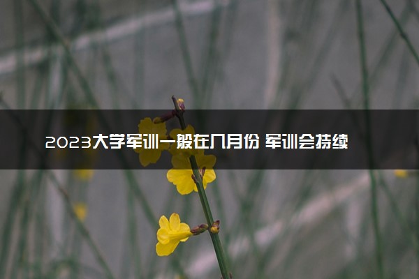 2023大学军训一般在几月份 军训会持续多久