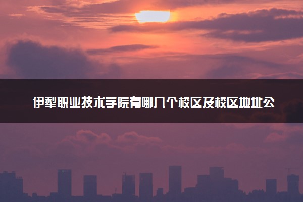 伊犁职业技术学院有哪几个校区及校区地址公交站点 分别都在哪里