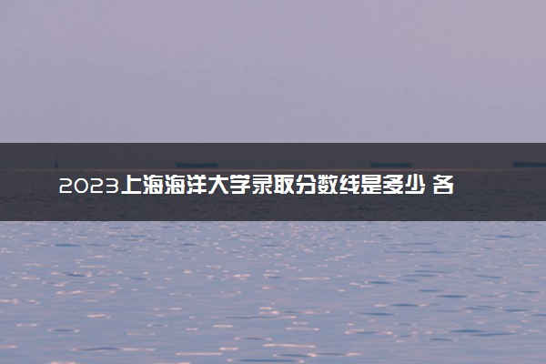 2023上海海洋大学录取分数线是多少 各省历年最低分数线