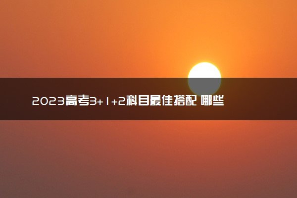 2023高考3+1+2科目最佳搭配 哪些选科组合最好