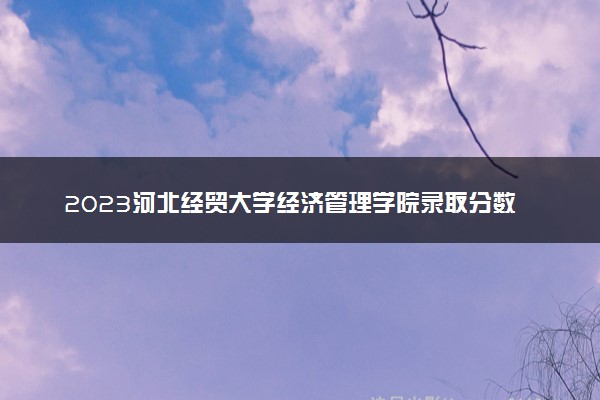 2023河北经贸大学经济管理学院录取分数线是多少 各省历年最低分数线