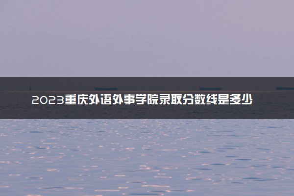 2023重庆外语外事学院录取分数线是多少 各省历年最低分数线