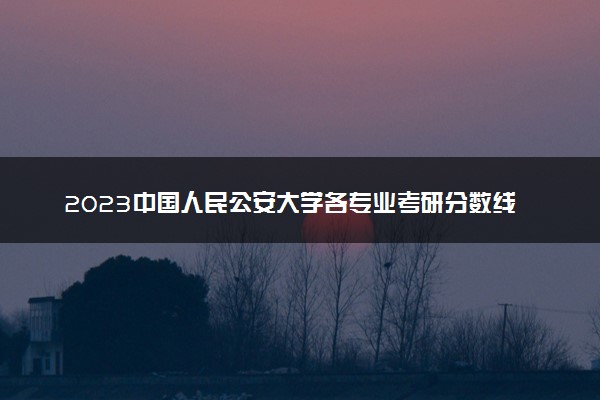 2023中国人民公安大学各专业考研分数线 历年研究生复试线