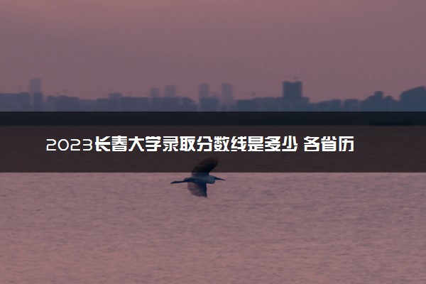 2023长春大学录取分数线是多少 各省历年最低分数线