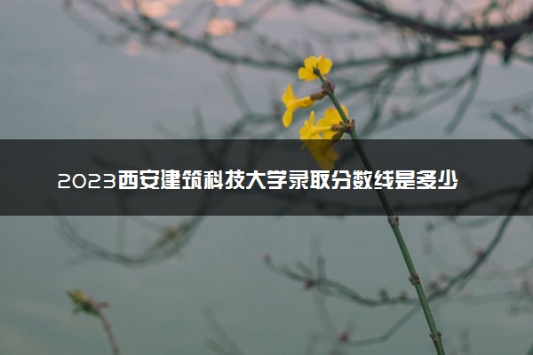 2023西安建筑科技大学录取分数线是多少 各省历年最低分数线