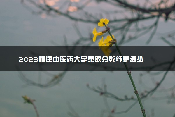 2023福建中医药大学录取分数线是多少 各省历年最低分数线