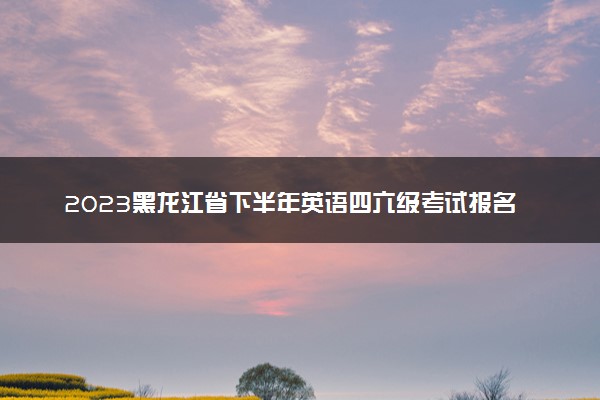 2023黑龙江省下半年英语四六级考试报名时间 几号截止