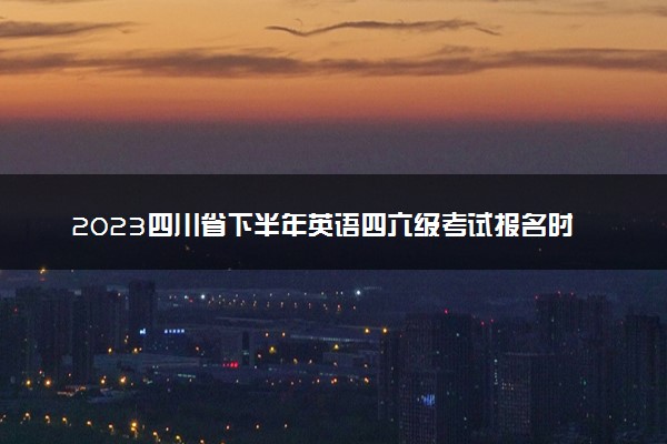 2023四川省下半年英语四六级考试报名时间 几号截止