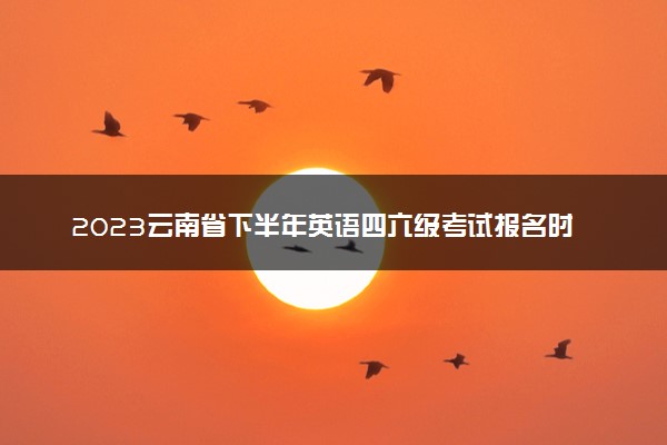 2023云南省下半年英语四六级考试报名时间 几号截止