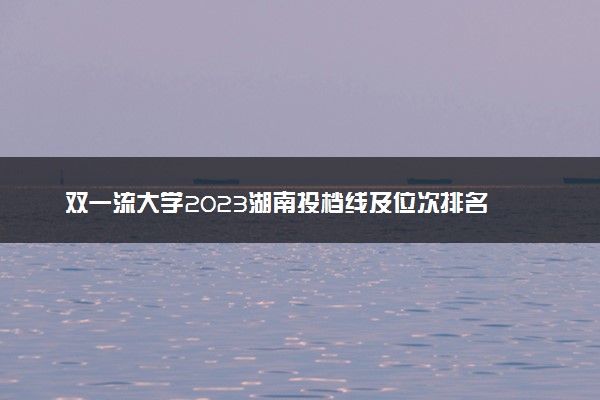 双一流大学2023湖南投档线及位次排名