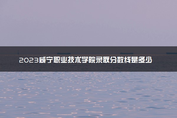 2023咸宁职业技术学院录取分数线是多少 各省历年最低分数线