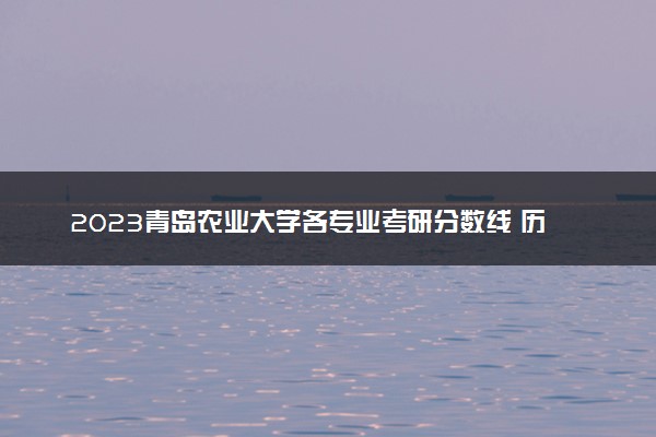 2023青岛农业大学各专业考研分数线 历年研究生复试线