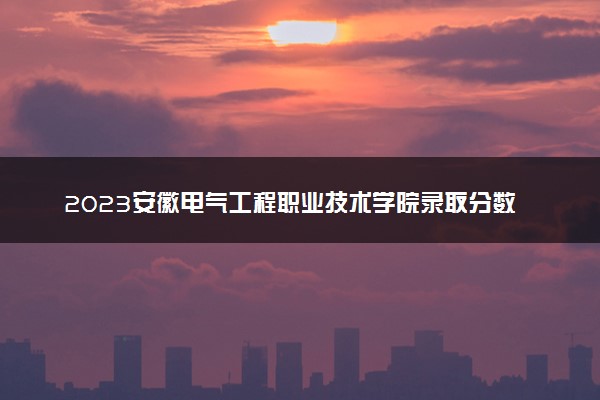 2023安徽电气工程职业技术学院录取分数线是多少 各省历年最低分数线