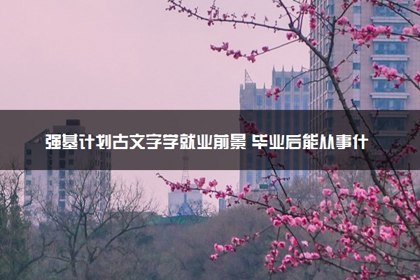 强基计划古文字学就业前景 毕业后能从事什么工作