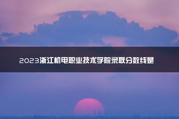 2023浙江机电职业技术学院录取分数线是多少 各省历年最低分数线