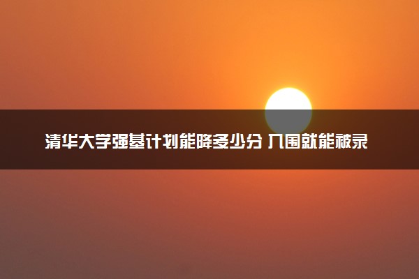 清华大学强基计划能降多少分 入围就能被录取吗