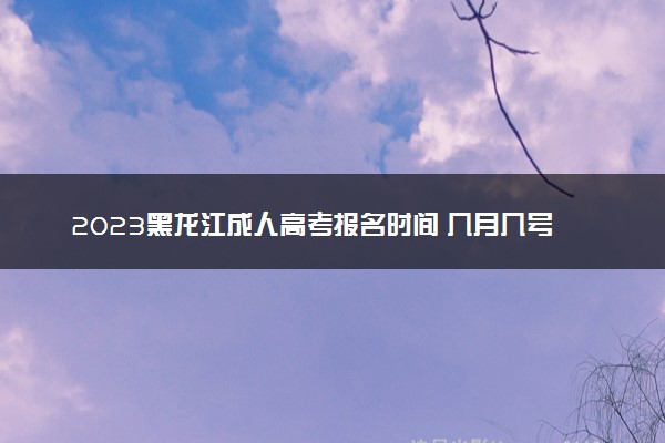 2023黑龙江成人高考报名时间 几月几号