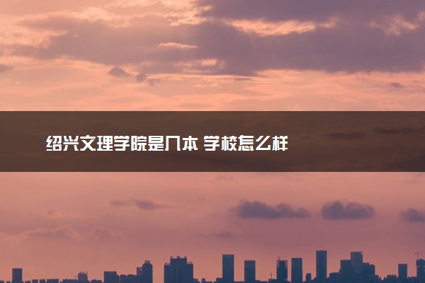 绍兴文理学院是几本 学校怎么样