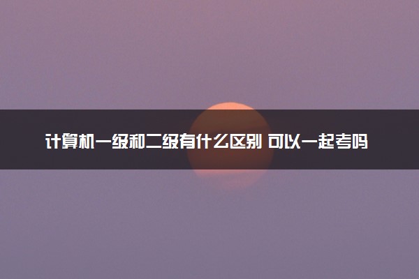 计算机一级和二级有什么区别 可以一起考吗