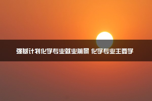 强基计划化学专业就业前景 化学专业主要学什么