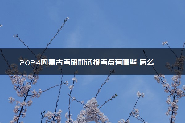 2024内蒙古考研初试报考点有哪些 怎么选考点