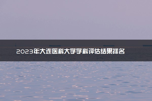 2023年大连医科大学学科评估结果排名 最新重点学科名单