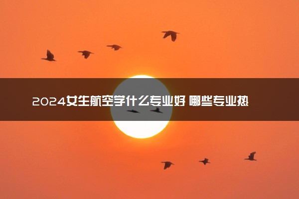 2024女生航空学什么专业好 哪些专业热门有发展