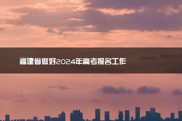 福建省做好2024年高考报名工作