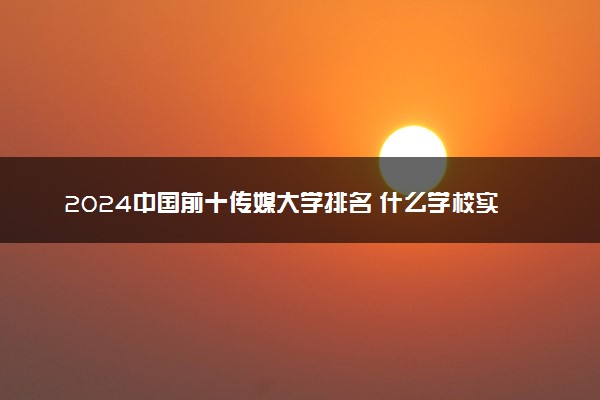 2024中国前十传媒大学排名 什么学校实力强