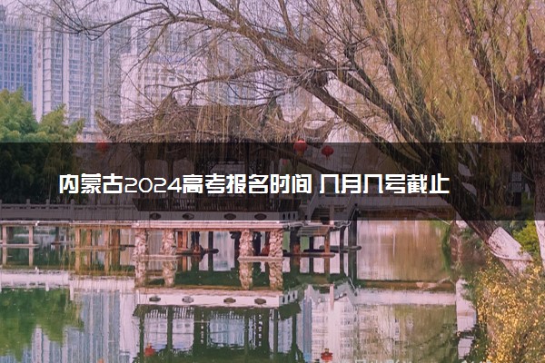 内蒙古2024高考报名时间 几月几号截止