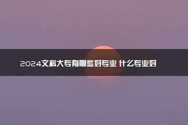 2024文科大专有哪些好专业 什么专业好就业