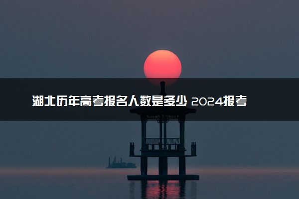 湖北历年高考报名人数是多少 2024报考人数预计