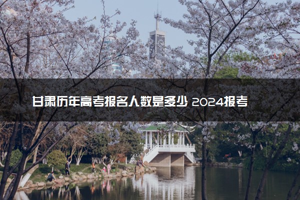 甘肃历年高考报名人数是多少 2024报考人数预计